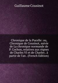 Chronique de la Pucelle: ou, Chronique de Cousinot, suivie de La chronique normande de P. Cochon, relatives aux r?gnes de Charles VI et de Charles . ? partir de l'an . (French Edition)