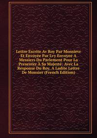 Lettre Escrite Av Roy Par Monsievr Et Envoyee Par Lvy Envoyee A Messiers Du Parlement Pour La Presenter A Sa Majeste: Avec La Response Du Roy, A Ladite Lettre De Monsier (French Edition)