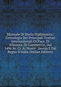 Manuale Di Storia Diplomatica: Cronologia Dei Principali Trattati Internazionali Di Pace, Di Alleanza, Di Commercio, Dal 1496 Av. Cr. Ai Nostri . Savoja E Dal Regno D'italia (Italian Edition)