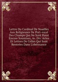 Lettre Du Cardinal De Noailles Aux Religieuses De Port-royal Des Champs Qui Ne Sont Point Encore Soumises, Av. Div. Actes Et Lettres De Celles Qui Sont Rentr?es Dans L'ob?issance
