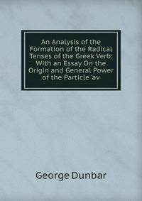An Analysis of the Formation of the Radical Tenses of the Greek Verb: With an Essay On the Origin and General Power of the Particle 'av