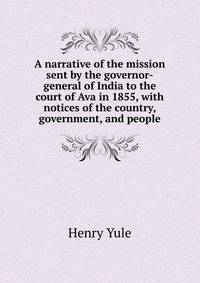 A narrative of the mission sent by the governor-general of India to the court of Ava in 1855, with notices of the country, government, and people