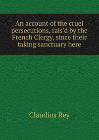 An account of the cruel persecutions, rais'd by the French Clergy, since their taking sanctuary here