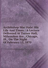 Archbishop Mac Hale: His Life And Times : A Lecture Delivered At Turner Hall, Milwaukee Ave., Chicago, Ill., On The Night Of February 15, 1870