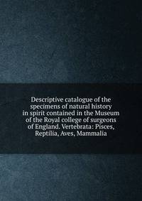 Descriptive catalogue of the specimens of natural history in spirit contained in the Museum of the Royal college of surgeons of England. Vertebrata: Pisces, Reptilia, Aves, Mammalia