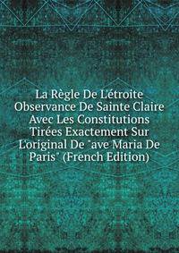 La R?gle De L'?troite Observance De Sainte Claire Avec Les Constitutions Tir?es Exactement Sur L'original De "ave Maria De Paris" (French Edition)