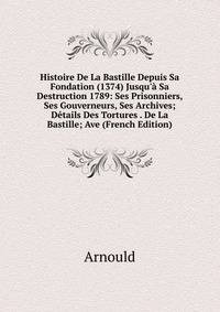 Histoire De La Bastille Depuis Sa Fondation (1374) Jusqu'? Sa Destruction 1789: Ses Prisonniers, Ses Gouverneurs, Ses Archives; D?tails Des Tortures . De La Bastille; Ave (French Edition)