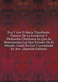 Eva Y Ave O Maria Triunfante: Theatro De La Erudicion Y Philosofia Christiana En Que Se Representan Los Dos Estados De El Mundo: Caido En Eva Y Levantado En Ave . (Spanish Edition)