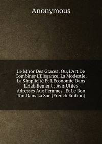 Le Miror Des Graces: Ou, L'Art De Combiner L'Elegance, La Modestie, La Simplicit? Et L'Economie Dans L'Habillement ; Avis Utiles Adress?s Aux Femmes . Et Le Bon Ton Dans La Soc (French Edition)