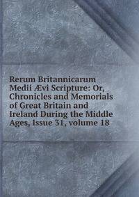 Rerum Britannicarum Medii ?vi Scripture: Or, Chronicles and Memorials of Great Britain and Ireland During the Middle Ages, Issue 31, volume 18