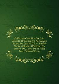 Collection Compl?te Des Lois, D?crets, Ordonnances, R?glemens Et Avis Du Conseil D'?tat: Publi?e Sur Les ?ditions Officielles Du Louvre, De . Suivie D'une Table Anal (French Edition)