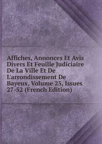 Affiches, Annonces Et Avis Divers Et Feuille Judiciaire De La Ville Et De L'arrondissement De Bayeux, Volume 25, Issues 27-52 (French Edition)