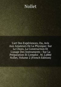 L'art Des Exp?riences, Ou, Avis Aux Amateurs De La Physique: Sur Le Choix, La Construction Et L'usage Des Instruments : Sur La Pr?paration Et L'emploi . M. L'abb? Nollet, Volume 2 (French Edition)