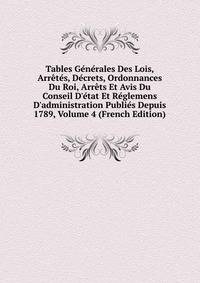 Tables G?n?rales Des Lois, Arr?t?s, D?crets, Ordonnances Du Roi, Arr?ts Et Avis Du Conseil D'?tat Et R?glemens D'administration Publi?s Depuis 1789, Volume 4 (French Edition)