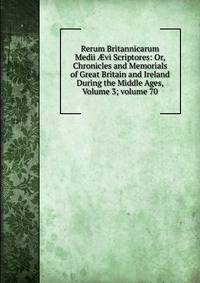 Rerum Britannicarum Medii ?vi Scriptores: Or, Chronicles and Memorials of Great Britain and Ireland During the Middle Ages, Volume 3; volume 70