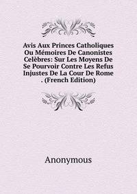 Avis Aux Princes Catholiques Ou Memoires De Canonistes Celebres: Sur Les Moyens De Se Pourvoir Contre Les Refus Injustes De La Cour De Rome . (French Edition)