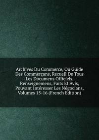 Archives Du Commerce, Ou Guide Des Commercans, Recueil De Tous Les Documens Officiels, Renseignemens, Faits Et Avis, Pouvant Interesser Les Negocians, Volumes 15-16 (French Edition)