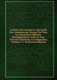 Archives Du Commerce, Ou Guide Des Commercans, Recueil De Tous Les Documens Officiels, Renseignemens, Faits Et Avis, Pouvant Interesser Les Negocians, Volumes 17-18 (French Edition)