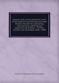 Shaare orah ve-avi yetomim: Laws of the Spanish and Portuguese Jews' Orphan Society for educating, maintaining, clothing and apprenticing orphan . . further revised and amended, 5646 - 1885