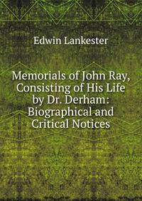 Memorials of John Ray, Consisting of His Life by Dr. Derham: Biographical and Critical Notices
