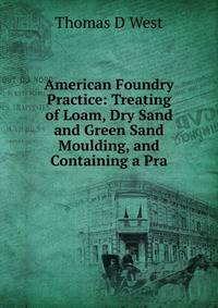 American Foundry Practice: Treating of Loam, Dry Sand and Green Sand Moulding, and Containing a Pra