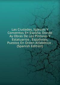Las Ciudades, Iglesias Y Conventos En Espana, Donde Ay Obras De Los Pintores Y Estatuarios . Espanoles, Puestos En Orden Alfabetico . (Spanish Edition)