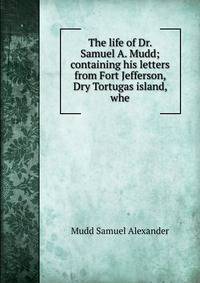 The life of Dr. Samuel A. Mudd; containing his letters from Fort Jefferson, Dry Tortugas island, whe