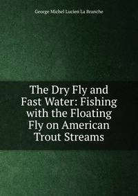 The Dry Fly and Fast Water: Fishing with the Floating Fly on American Trout Streams
