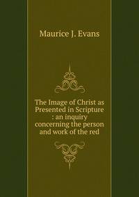The Image of Christ as Presented in Scripture : an inquiry concerning the person and work of the red