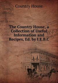The Country House, a Collection of Useful Information and Recipes, Ed. by I.E.B.C.