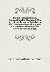 Induktionsmotoren: Ein Kompendium F?r Studirende Und Ingenieure. Deutsche Autorisierte Und Erweiterte Bearbeitung Von B.a. Behrend "The Induction Motor." (German Edition)