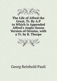 The Life of Alfred the Great, Tr. By A.P to Which Is Appended Alfred's Anglo-Saxon Version of Orosius, with a Tr. by B. Thorpe