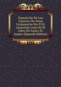 Exposicion De Los Canticos De Amor Compuestos Por El B.raymundo Lulio En El Libro De Amico Et Amato (Spanish Edition)