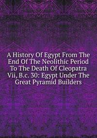 A History Of Egypt From The End Of The Neolithic Period To The Death Of Cleopatra Vii, B.c. 30: Egypt Under The Great Pyramid Builders