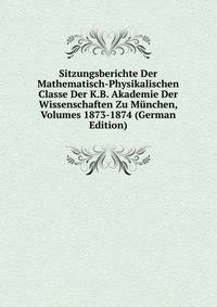 Sitzungsberichte Der Mathematisch-Physikalischen Classe Der K.B. Akademie Der Wissenschaften Zu Munchen, Volumes 1873-1874 (German Edition)