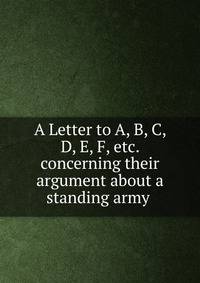 A Letter to A, B, C, D, E, F, etc. concerning their argument about a standing army .