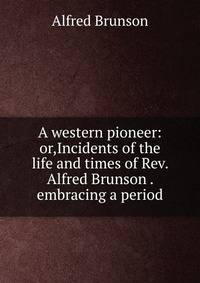 A western pioneer: or,Incidents of the life and times of Rev. Alfred Brunson . embracing a period