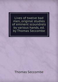 Lives of twelve bad men, original studies of eminent scoundrels by various hands, ed. by Thomas Seccombe