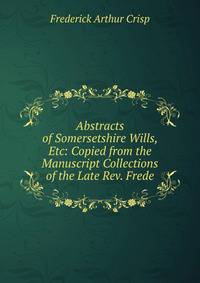Abstracts of Somersetshire Wills, Etc: Copied from the Manuscript Collections of the Late Rev. Frede