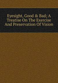 Eyesight, Good &amp; Bad; A Treatise On The Exercise And Preservation Of Vision