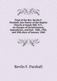 Trial of the Rev. Revilo F. Parshall, late Pastor of the Baptist Church at Sandy Hill, N.Y., on charges of licentiousness, imprudence, and bad . 18th, 19th, and 20th days of January 1860