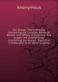 Two Essays: The First Essay Concerning the Creation, Aetherial Bodies, and Offices of Good and Bad Angels. the Second Essay Concerning the Mosaic . Explain'd, Is Preferable to All Other Systems