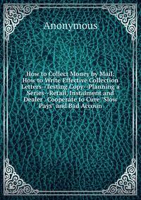 How to Collect Money by Mail: How to Write Effective Collection Letters--Testing Copy--Planning a Series--Retail, Instalment and Dealer . Cooperate to Cure "Slow Pays" and Bad Accoun