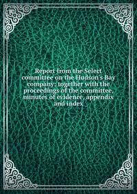 Report from the Select committee on the Hudson's Bay company; together with the proceedings of the committee, minutes of evidence, appendix and index