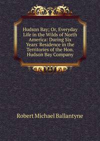 Hudson Bay; Or, Everyday Life in the Wilds of North America: During Six Years' Residence in the Territories of the Hon. Hudson Bay Company