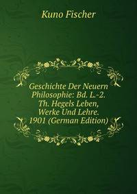 Geschichte Der Neuern Philosophie: Bd. L.-2. Th. Hegels Leben, Werke Und Lehre. 1901 (German Edition)