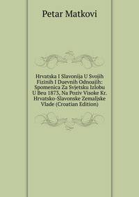 Hrvatska I Slavonija U Svojih Fizinih I Duevnih Odnoajih: Spomenica Za Svjetsku Izlobu U Beu 1873, Na Poziv Visoke Kr. Hrvatsko-Slavonske Zemaljske Vlade (Croatian Edition)