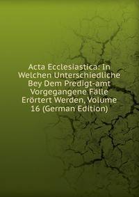 Acta Ecclesiastica: In Welchen Unterschiedliche Bey Dem Predigt-amt Vorgegangene Falle Erortert Werden, Volume 16 (German Edition)