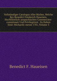 Vollstandiger Catalogus Aller Bucher, Welche Bey Benedict Friederich Haueisen, Hochfurstlich-anspachischen Commercien-commissair Und Privilegirten . Zu Haben Sind: Michaelis-messe 1781, Volume 3