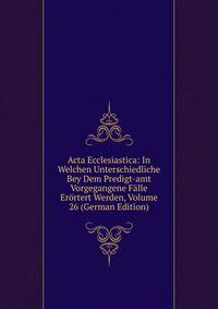 Acta Ecclesiastica: In Welchen Unterschiedliche Bey Dem Predigt-amt Vorgegangene Falle Erortert Werden, Volume 26 (German Edition)